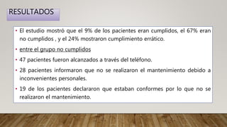 RESULTADOS
• El estudio mostró que el 9% de los pacientes eran cumplidos, el 67% eran
no cumplidos , y el 24% mostraron cumplimiento errático.
• entre el grupo no cumplidos
• 47 pacientes fueron alcanzados a través del teléfono.
• 28 pacientes informaron que no se realizaron el mantenimiento debido a
inconvenientes personales.
• 19 de los pacientes declararon que estaban conformes por lo que no se
realizaron el mantenimiento.
 