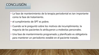 CONCLUSIÓN
• La fase de mantenimiento de la terapia periodontal es tan importante
como la fase de tratamiento.
• el cumplimiento de SPT es pobre.
• Cuando se le preguntó sobre los motivos de incumplimiento, la
mayoría de los pacientes lo atribuyeron a molestias personales.
• Una fase de mantenimiento programado y planificado es obligatoria
para mantener un periodonto estable en el paciente tratado.
 