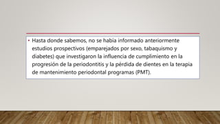 • Hasta donde sabemos, no se había informado anteriormente
estudios prospectivos (emparejados por sexo, tabaquismo y
diabetes) que investigaron la influencia de cumplimiento en la
progresión de la periodontitis y la pérdida de dientes en la terapia
de mantenimiento periodontal programas (PMT).
 