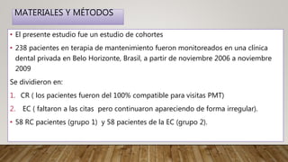 MATERIALES Y MÉTODOS
• El presente estudio fue un estudio de cohortes
• 238 pacientes en terapia de mantenimiento fueron monitoreados en una clínica
dental privada en Belo Horizonte, Brasil, a partir de noviembre 2006 a noviembre
2009
Se dividieron en:
1. CR ( los pacientes fueron del 100% compatible para visitas PMT)
2. EC ( faltaron a las citas pero continuaron apareciendo de forma irregular).
• 58 RC pacientes (grupo 1) y 58 pacientes de la EC (grupo 2).
 