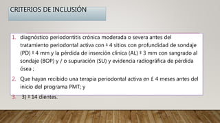 CRITERIOS DE INCLUSIÓN
1. diagnóstico periodontitis crónica moderada o severa antes del
tratamiento periodontal activa con ‡ 4 sitios con profundidad de sondaje
(PD) ‡ 4 mm y la pérdida de inserción clínica (AL) ‡ 3 mm con sangrado al
sondaje (BOP) y / o supuración (SU) y evidencia radiográfica de pérdida
ósea ;
2. Que hayan recibido una terapia periodontal activa en £ 4 meses antes del
inicio del programa PMT; y
3. 3) ‡ 14 dientes.
 