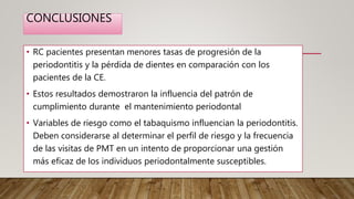 CONCLUSIONES
• RC pacientes presentan menores tasas de progresión de la
periodontitis y la pérdida de dientes en comparación con los
pacientes de la CE.
• Estos resultados demostraron la influencia del patrón de
cumplimiento durante el mantenimiento periodontal
• Variables de riesgo como el tabaquismo influencian la periodontitis.
Deben considerarse al determinar el perfil de riesgo y la frecuencia
de las visitas de PMT en un intento de proporcionar una gestión
más eficaz de los individuos periodontalmente susceptibles.
 