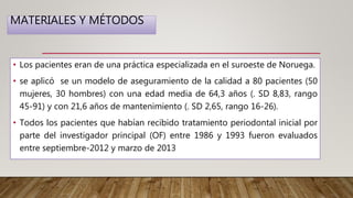 MATERIALES Y MÉTODOS
• Los pacientes eran de una práctica especializada en el suroeste de Noruega.
• se aplicó se un modelo de aseguramiento de la calidad a 80 pacientes (50
mujeres, 30 hombres) con una edad media de 64,3 años (. SD 8,83, rango
45-91) y con 21,6 años de mantenimiento (. SD 2,65, rango 16-26).
• Todos los pacientes que habían recibido tratamiento periodontal inicial por
parte del investigador principal (OF) entre 1986 y 1993 fueron evaluados
entre septiembre-2012 y marzo de 2013
 