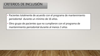 CRITERIOS DE INCLUSIÓN
• Pacientes totalmente de acuerdo con el programa de mantenimiento
periodontal durante un mínimo de 16 años.
• Otro grupo de pacientes que no cumplieron con el programa de
mantenimiento periodontal durante al menos 3 años
 