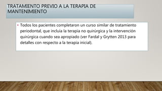 TRATAMIENTO PREVIO A LA TERAPIA DE
MANTENIMIENTO
• Todos los pacientes completaron un curso similar de tratamiento
periodontal, que incluía la terapia no quirúrgica y la intervención
quirúrgica cuando sea apropiado (ver Fardal y Grytten 2013 para
detalles con respecto a la terapia inicial).
 