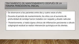 TRATAMIENTO DE MANTENIMIENTO DESPUÉS DE LA
TERAPIA PERIODONTAL INICIAL
• Se observaron a los pacientes entre dos y cuatro veces al año.
• Durante el período de mantenimiento, los sitios con el aumento de
profundidad de sondaje fueron tratados con raspado y alisado radicular.
• Posteriormente, si había signos clínicos de inflamación persistente o cálculo
subgingival residual se realizo intervención quirúrgica en los dientes.
 