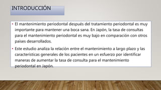 INTRODUCCIÓN
• El mantenimiento periodontal después del tratamiento periodontal es muy
importante para mantener una boca sana. En Japón, la tasa de consultas
para el mantenimiento periodontal es muy bajo en comparación con otros
países desarrollados.
• Este estudio analiza la relación entre el mantenimiento a largo plazo y las
características generales de los pacientes en un esfuerzo por identificar
maneras de aumentar la tasa de consulta para el mantenimiento
periodontal en Japón.
 