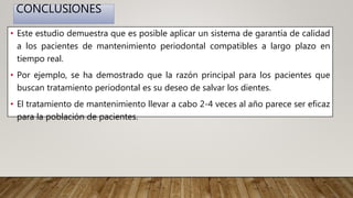 CONCLUSIONES
• Este estudio demuestra que es posible aplicar un sistema de garantía de calidad
a los pacientes de mantenimiento periodontal compatibles a largo plazo en
tiempo real.
• Por ejemplo, se ha demostrado que la razón principal para los pacientes que
buscan tratamiento periodontal es su deseo de salvar los dientes.
• El tratamiento de mantenimiento llevar a cabo 2-4 veces al año parece ser eficaz
para la población de pacientes.
 