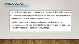 INTRODUCCIÓN
• se ha demostrado que es necesario un programa de mantenimiento
• La mayoría de los estudios muestran un bajo nivel de cumplimiento
de la terapia de mantenimiento periodontal.
• Muchas sugerencias en cuanto a las razones de esto se han
propuesto, pero ha sido difícil confirmar estos, ya que los pacientes
no están disponibles para ser entrevistados.
 