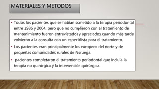 MATERIALES Y METODOS
• Todos los pacientes que se habían sometido a la terapia periodontal
entre 1986 y 2004, pero que no cumplieron con el tratamiento de
mantenimiento fueron entrevistados y apreciados cuando más tarde
volvieron a la consulta con un especialista para el tratamiento.
• Los pacientes eran principalmente los europeos del norte y de
pequeñas comunidades rurales de Noruega.
• pacientes completaron el tratamiento periodontal que incluía la
terapia no quirúrgica y la intervención quirúrgica.
 