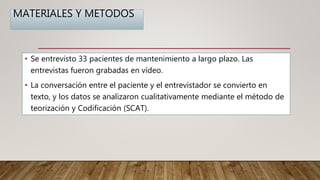 MATERIALES Y METODOS
• Se entrevisto 33 pacientes de mantenimiento a largo plazo. Las
entrevistas fueron grabadas en vídeo.
• La conversación entre el paciente y el entrevistador se convierto en
texto, y los datos se analizaron cualitativamente mediante el método de
teorización y Codificación (SCAT).
 