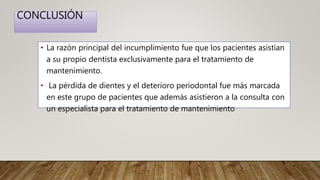 CONCLUSIÓN
• La razón principal del incumplimiento fue que los pacientes asistían
a su propio dentista exclusivamente para el tratamiento de
mantenimiento.
• La pérdida de dientes y el deterioro periodontal fue más marcada
en este grupo de pacientes que además asistieron a la consulta con
un especialista para el tratamiento de mantenimiento
 