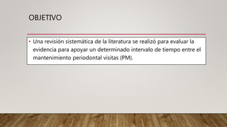 OBJETIVO
• Una revisión sistemática de la literatura se realizó para evaluar la
evidencia para apoyar un determinado intervalo de tiempo entre el
mantenimiento periodontal visitas (PM).
 