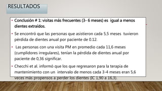 RESULTADOS
• Conclusión # 1: visitas más frecuentes (3- 6 meses) es igual a menos
dientes extraídos.
• Se encontró que las personas que asistieron cada 5,5 meses tuvieron
pérdida de dientes anual por paciente de 0.12.
• Las personas con una visita PM en promedio cada 11,6 meses
(cumplidores irregulares), tenían la pérdida de dientes anual por
paciente de 0,36 significar.
• Checchi et al. informó que los que regresaron para la terapia de
mantenimiento con un intervalo de menos cada 3-4 meses eran 5,6
veces más propensos a perder los dientes (IC 1,90 a 16,3).
 