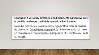 • Conclusión # 2: No hay diferencia estadísticamente significativa entre
la pérdida de dientes con PM de intervalo <6 y> 6 meses.
• No hubo diferencia estadísticamente significativa entre la pérdida
de dientes en Cumplidores Regular (RC) - intervalo cada 4,4 meses
en comparación con cumplidores irregulares (IC), el intervalo - cada
6,7 meses.
 