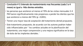• Conclusión # 3: Intervalo de mantenimiento mas frecuentes (cada 3 a 4
meses) es igual a Más dientes extraídos.
• las personas que asistieron al menos el 70% de las visitas mensuales 3-4
PM fueron significativamente más propensos a perder los dientes que los
que asistieron a menos del 70% (p <0,001).
• Tienen una mayor tasa de aceptación del tratamiento dental propuesto.
• Este tratamiento propuesto, de acuerdo con los autores podrían haber
sido influenciados por '' los cambios actuales en la planificación del
tratamiento, una mejor comprensión y una mejora significativa en la tasa
de éxito de los implantes dentales. ‘
 