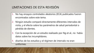 LIMITACIONES DE ESTA REVISIÓN
1. No hay ensayos controlados aleatorios (ECA) publicados fueron
encontrados sobre este tema.
2. Ningún estudio comparó directamente diferentes intervalos de
visita, y el efecto sobre los parámetros de salud periodontal o
pérdida de dientes.
3. Con la excepción de un estudio realizado por Ng et al., no había
datos sobre los incumplidores.
4. diseños de los estudios y el régimen de intervalo no eran
uniformes.
 