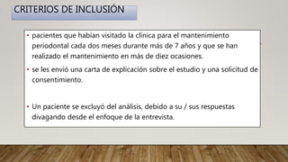CRITERIOS DE INCLUSIÓN
• pacientes que habían visitado la clínica para el mantenimiento
periodontal cada dos meses durante más de 7 años y que se han
realizado el mantenimiento en más de diez ocasiones.
• se les envió una carta de explicación sobre el estudio y una solicitud de
consentimiento.
• Un paciente se excluyó del análisis, debido a su / sus respuestas
divagando desde el enfoque de la entrevista.
 