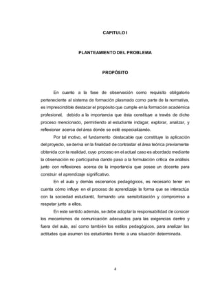 4
CAPITULO I
PLANTEAMIENTO DEL PROBLEMA
PROPÓSITO
En cuanto a la fase de observación como requisito obligatorio
perteneciente al sistema de formación plasmado como parte de la normativa,
es imprescindible destacar el propósito que cumple en la formación académica
profesional, debido a la importancia que ésta constituye a través de dicho
proceso mencionado, permitiendo al estudiante indagar, explorar, analizar, y
reflexionar acerca del área donde se esté especializando.
Por tal motivo, el fundamento destacable que constituye la aplicación
del proyecto, se deriva en la finalidad de contrastar el área teórica previamente
obtenida con la realidad, cuyo proceso en el actual caso es abordado mediante
la observación no participativa dando paso a la formulación crítica de análisis
junto con reflexiones acerca de la importancia que posee un docente para
construir el aprendizaje significativo.
En el aula y demás escenarios pedagógicos, es necesario tener en
cuenta cómo influye en el proceso de aprendizaje la forma que se interactúa
con la sociedad estudiantil, formando una sensibilización y compromiso a
respetar junto a ellos.
En este sentido además, se debe adoptar la responsabilidad de conocer
los mecanismos de comunicación adecuados para las exigencias dentro y
fuera del aula, así como también los estilos pedagógicos, para analizar las
actitudes que asumen los estudiantes frente a una situación determinada.
 