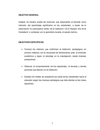 5
OBJETIVO GENERAL
Analizar de manera amplia las funciones que desempeña el docente como
instructor del aprendizaje significativo en los estudiantes, a través de la
observación no participativa dentro de la institución U.E.E Nuestra Sra de la
Candelaria” y contrastar con lo aprendido durante el estudio teórico.
OBJETIVOS ESPECÍFICOS
 Conocer los entornos que conforman la Institución pedagógica, en
primera instancia con la necesidad de familiarizarse junto al ambiente
académico y lograr el abordaje en la investigación desde diversas
perspectivas.
 Observar el comportamiento de los estudiantes, el docente y demás
personas que laboran en la institución.
 Estudiar los niveles de aceptación por parte de los estudiantes hacia el
educador según las diversas estrategias que éste efectúe en las áreas
deportivas.
 