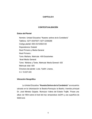 6
CAPITULO II
CONTEXTUALIZACIÓN
Datos del Plantel
Nombre: Unidad Educativa “Nuestra señora de la Candelaria”
Teléfono: 0271-5547507 / 0271-2356288
Código plantel: DEA S3120D2120
Dependencia: Estadal
Nivel Primario y Media General
Nivel Primario:
Turno Mañana, Matricula: 400 Estudiantes
Nivel Media General:
Turno: Mañana y Tarde, Matricula Media General: 420
Matricula total: 820
Directora del plantel: Lcda. Yudith Linares.
C.I: 10.037.345
Ubicación Geográfica
La Unidad Educativa “Nuestra Señora de la Candelaria” se encuentra
ubicada en la Urbanización la Beatriz-Parroquia la Beatriz. Avenida principal
Dr. José Méndez Quijada. Municipio Valera del Estado Trujillo. Posee una
altura de 180m sobre el nivel del mar, temperatura de24ºc y una superficie de
5000 km2.
 