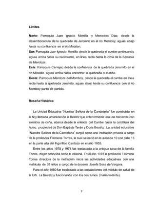 7
Límites
Norte: Parroquia Juan Ignacio Montilla y Mercedes Díaz, desde la
desembocadura de la quebrada de Jeromito en el rio Momboy, aguas abajo
hasta su confluencia en el rio Motatan.
Sur: Parroquia Juan Ignacio Montilla desde la quebrada el cumbe continuando
aguas arriba hasta su nacimiento, en línea recta hasta la cima de la Serranía
de Mendoza.
Este: Parroquia Carvajal, desde la confluencia de la quebrada Jeromito en el
rio Motatán, aguas arriba hasta encontrar la quebrada el cumbe.
Oeste: Parroquia Mendoza del Momboy, desde la quebrada el cumbe en línea
recta hasta la quebrada Jeromito, aguas abajo hasta su confluencia con el rio
Momboy punto de partida.
Reseña Histórica
La Unidad Educativa “Nuestra Señora de la Candelaria” fue construida en
la hoy llamada urbanización la Beatriz que anteriormente era una hacienda con
siembra de caña, abarca desde la entrada del Cumbe hasta la cordillera del
humo, propiedad de Don Baptista Terán y Doris Beatriz. La unidad educativa
“Nuestra Señora de la Candelaria” surgió como una institución privada a cargo
de la profesora Filomena Torres, la cual se inició en la avenida 10 con calle 13
en la parte alta del frigorífico Cardozo en el año 1955.
Entre los años 1975 y 1978 fue trasladada a la antigua casa de la familia
Torres, mejor conocida como la casona. En el año 1975 la profesora Filomena
Torres directora de la institución inicia las actividades educativas con una
matrícula de 38 niños a cargo de la docente Josefa Sosa de Vergara.
Para el año 1980 fue trasladada a las instalaciones del módulo de salud de
la Urb. La Beatriz y funcionando con los dos turnos (mañana-tarde).
 