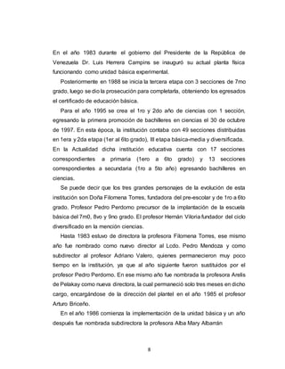 8
En el año 1983 durante el gobierno del Presidente de la República de
Venezuela Dr. Luis Herrera Campins se inauguró su actual planta física
funcionando como unidad básica experimental.
Posteriormente en 1988 se inicia la tercera etapa con 3 secciones de 7mo
grado, luego se dio la prosecución para completarla, obteniendo los egresados
el certificado de educación básica.
Para el año 1995 se crea el 1ro y 2do año de ciencias con 1 sección,
egresando la primera promoción de bachilleres en ciencias el 30 de octubre
de 1997. En esta época, la institución contaba con 49 secciones distribuidas
en 1era y 2da etapa (1er al 6to grado), III etapa básica-media y diversificada.
En la Actualidad dicha institución educativa cuenta con 17 secciones
correspondientes a primaria (1ero a 6to grado) y 13 secciones
correspondientes a secundaria (1ro a 5to año) egresando bachilleres en
ciencias.
Se puede decir que los tres grandes personajes de la evolución de esta
institución son Doña Filomena Torres, fundadora del pre-escolar y de 1ro a 6to
grado. Profesor Pedro Perdomo precursor de la implantación de la escuela
básica del 7m0, 8vo y 9no grado. El profesor Hernán Viloria fundador del ciclo
diversificado en la mención ciencias.
Hasta 1983 estuvo de directora la profesora Filomena Torres, ese mismo
año fue nombrado como nuevo director al Lcdo. Pedro Mendoza y como
subdirector al profesor Adriano Valero, quienes permanecieron muy poco
tiempo en la institución, ya que al año siguiente fueron sustituidos por el
profesor Pedro Perdomo. En ese mismo año fue nombrada la profesora Arelis
de Pelakay como nueva directora, la cual permaneció solo tres meses en dicho
cargo, encargándose de la dirección del plantel en el año 1985 el profesor
Arturo Briceño.
En el año 1986 comienza la implementación de la unidad básica y un año
después fue nombrada subdirectora la profesora Alba Mary Albarrán
 