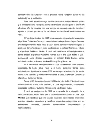 9
compartiendo sus funciones con el profesor Pedro Perdomo, quien ya era
subdirector de la institución.
Para 1995, asumió el cargo de director titular el profesor Hernán Viloria
y la profesora Sonia Rodríguez como subdirectora creando para el año 95-96
el primer año de ciencias con una sección de segundo año de ciencias y
egresa la primera promoción de bachilleres en ciencias el 30 de octubre de
1997.
El 1ro de noviembre de 1997 toma posesión como director encargado
el profesor Guillermo Olmos y como subdirectora la profesora Neyda Serrano.
Desde septiembre de 1999 hasta el 2004 estuvo como directora encargada la
profesora Sonia Rodríguez y como subdirectores el profesor Francisco Hidalgo
y el profesor Guillermo Olmos. A partir del 2004 hasta el 2005 permaneció
como director el profesor Guillermo Olmos. En el año 2006 hasta el 2007
permaneció como director encargado el profesor Duilio Barrios siendo
subdirectoras las profesoras Marlene Flores y Betty Simancas.
En el 2007 hasta 2008 permanece la Lcda. Daxi Materan como directora
encargada, la Lcda. Silvia Nava y el Lcdo. Guillermo Olmos como
subdirectores. A partir de enero de 2009, se encarga de la dirección del plantel
la Dra. Lina Vásquez y en las subdirecciones el Lcdo. Alexander González y
el profesor Guillermo Olmos.
Desde el 16 de septiembre del 2009 hasta julio de 2012 la directora de
la institución era la Dra. Lina Vásquez, la Lcda. Leydi Méndez, Subdirectora
encargada y el Lcdo. Guillermo Olmos como subdirector titular.
A partir de septiembre de 2012 es encargada de la dirección de la
institución la Lcda. Gloria Peña y en la coordinación institucional la Lcda. Leydi
Méndez. Cabe destacar que esta casa de estudio se ha destacado en diversos
eventos culturales, deportivos y científicos donde los protagonistas son los
estudiantes, docentes, personal administrativo, ambientalistas y
representantes.
 