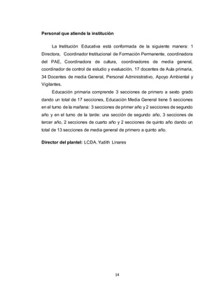 14
Personal que atiende la institución
La Institución Educativa está conformada de la siguiente manera: 1
Directora, Coordinador Institucional de Formación Permanente, coordinadora
del PAE, Coordinadora de cultura, coordinadores de media general,
coordinador de control de estudio y evaluación, 17 docentes de Aula primaria,
34 Docentes de media General, Personal Administrativo, Apoyo Ambiental y
Vigilantes.
Educación primaria comprende 3 secciones de primero a sexto grado
dando un total de 17 secciones, Educación Media General tiene 5 secciones
en el turno de la mañana: 3 secciones de primer año y 2 secciones de segundo
año y en el turno de la tarde: una sección de segundo año, 3 secciones de
tercer año, 2 secciones de cuarto año y 2 secciones de quinto año dando un
total de 13 secciones de media general de primero a quinto año.
Director del plantel: LCDA. Yudith Linares
 