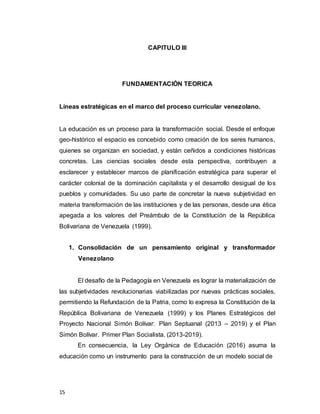 15
CAPITULO III
FUNDAMENTACIÓN TEORICA
Líneas estratégicas en el marco del proceso curricular venezolano.
La educación es un proceso para la transformación social. Desde el enfoque
geo-histórico el espacio es concebido como creación de los seres humanos,
quienes se organizan en sociedad, y están ceñidos a condiciones históricas
concretas. Las ciencias sociales desde esta perspectiva, contribuyen a
esclarecer y establecer marcos de planificación estratégica para superar el
carácter colonial de la dominación capitalista y el desarrollo desigual de los
pueblos y comunidades. Su uso parte de concretar la nueva subjetividad en
materia transformación de las instituciones y de las personas, desde una ética
apegada a los valores del Preámbulo de la Constitución de la República
Bolivariana de Venezuela (1999).
1. Consolidación de un pensamiento original y transformador
Venezolano
El desafío de la Pedagogía en Venezuela es lograr la materialización de
las subjetividades revolucionarias viabilizadas por nuevas prácticas sociales,
permitiendo la Refundación de la Patria, como lo expresa la Constitución de la
República Bolivariana de Venezuela (1999) y los Planes Estratégicos del
Proyecto Nacional Simón Bolívar: Plan Septuanal (2013 – 2019) y el Plan
Simón Bolívar. Primer Plan Socialista. (2013-2019).
En consecuencia, la Ley Orgánica de Educación (2016) asuma la
educación como un instrumento para la construcción de un modelo social de
 