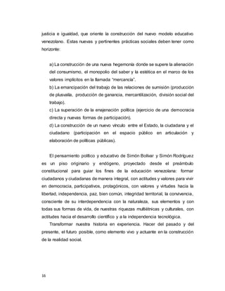 16
justicia e igualdad, que oriente la construcción del nuevo modelo educativo
venezolano. Estas nuevas y pertinentes prácticas sociales deben tener como
horizonte:
a) La construcción de una nueva hegemonía donde se supere la alienación
del consumismo, el monopolio del saber y la estética en el marco de los
valores implícitos en la llamada “mercancía”.
b) La emancipación del trabajo de las relaciones de sumisión (producción
de plusvalía, producción de ganancia, mercantilización, división social del
trabajo).
c) La superación de la enajenación política (ejercicio de una democracia
directa y nuevas formas de participación).
d) La construcción de un nuevo vínculo entre el Estado, la ciudadana y el
ciudadano (participación en el espacio público en articulación y
elaboración de políticas públicas).
El pensamiento político y educativo de Simón Bolívar y Simón Rodríguez
es un piso originario y endógeno, proyectado desde el preámbulo
constitucional para guiar los fines de la educación venezolana: formar
ciudadanos y ciudadanas de manera integral, con actitudes y valores para vivir
en democracia, participativos, protagónicos, con valores y virtudes hacia la
libertad, independencia, paz, bien común, integridad territorial, la convivencia,
consciente de su interdependencia con la naturaleza, sus elementos y con
todas sus formas de vida, de nuestras riquezas multiétnicas y culturales, con
actitudes hacia el desarrollo científico y a la independencia tecnológica.
Transformar nuestra historia en experiencia. Hacer del pasado y del
presente, el futuro posible, como elemento vivo y actuante en la construcción
de la realidad social.
 