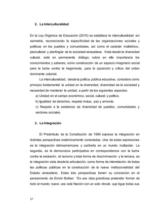 17
2. La Interculturalidad
En la Ley Orgánica de Educación (2016) se establece la interculturalidad sin
asimetría, reconociendo la especificidad de las organizaciones sociales y
políticas en los pueblos y comunidades, así como el carácter multiétnico,
pluricultural y plurilingüe de la sociedad venezolana. Vista desde la diversidad
cultural, está en permanente diálogo; cobra en ella importancia los
conocimientos y saberes; como construcción de un espacio imaginario social
para la lucha contra la hegemonía, para la oposición y crítica del orden
dominante colonial.
La interculturalidad, desde la política pública educativa, considera como
principio fundamental la unidad en la diversidad, diversidad de la sociedad y
necesidad de mantener la unidad, a partir de los siguientes aspectos:
a) Unidad en el campo económico, social, cultural y político.
b) Igualdad de derechos, respeto mutuo, paz y armonía.
c) Respeto a la existencia de diversidad de pueblos, comunidades y
sectores sociales.
3. La Integración
El Preámbulo de la Constitución de 1999 expresa la integración en
distintas perspectivas sistémicamente conectadas. Una de estas expresiones
es la integración latinoamericana y caribeña en un mundo multipolar. La
segunda, es la democracia participativa en correspondencia con la lucha
contra la exclusión, el racismo y toda forma de discriminación y la tercera, es
la integración vista desde la articulación, como forma de interrelación de todas
las políticas públicas en la construcción de la nueva institucionalidad del
Estado venezolano. Estas tres perspectivas tienen su concreción en el
pensamiento de Simón Bolívar: “Es una idea grandiosa pretender formar de
todo el mundo nuevo una sola Nación con un solo vínculo que ligue todas sus
 