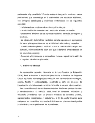 18
partes entre sí y con el todo”. En este sentido la integración implica un nuevo
pensamiento que se construye en la viabilidad de una educación liberadora,
con principios estratégicos y sistémicos evidenciados en los siguientes
aspectos:
• La búsqueda de un desarrollo socio-cognitivo integral.
• La articulación del aprender a ser, a conocer, a hacer y a convivir.
• El desarrollo armónico de los aspectos cognitivos, afectivos, axiológicos y
prácticos.
• La integración de lo teórico y práctico, para la superación y atomización
del saber y la separación entre las actividades intelectuales y manuales.
Lo anteriormente expresado implica concebir el currículo como un proceso
curricular, donde este último es un todo que se concreta en la didáctica, en
los siguientes procesos:
• Desarrollo y formación de la personalidad humana, a partir de la unión de
lo cognitivo y lo afectivo y lo social.
4. Proceso Curricular
La concepción curricular, plasmada en la Ley Orgánica de Educación
(2016), lleva a desechar la tradicional prescripción burocrática de Programa
Oficial, apuntando hacia el proceso curricular, con características de integral,
abierto, flexible y contextualizado, construido a partir de procesos de
investigación educativa donde participan la familia, la escuela y la comunidad.
Los contenidos curriculares deben construirse desde una perspectiva inter
y transdisciplinaria. El currículo debe estar en constante innovación y
desarrollo, permitiendo que se propicie iniciativas de docentes, padres,
representantes, responsables y estudiantes, a fin de aportar insumos para
enriquecer los contenidos, impulsar la didáctica en los procesos investigación
y creatividad y hacer pertinentes los aprendizajes.
 