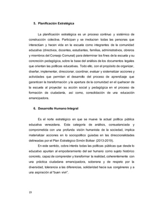 19
5. Planificación Estratégica
La planificación estratégica es un proceso continuo y sistémico de
construcción colectiva. Participan y se involucran todas las personas que
interactúan y hacen vida en la escuela como integrantes de la comunidad
educativa (directivos, docentes, estudiantes, familias, administrativos, obreros
y miembros del Consejo Comunal) para determinar los fines de la escuela y su
concreción pedagógica, sobre la base del análisis de los documentos legales
que orientan las políticas educativas. Todo ello, con el propósito de organizar,
diseñar, implementar, direccionar, coordinar, evaluar y sistematizar acciones y
actividades que permitan el desarrollo del proceso de aprendizaje que
garanticen la transformación y la apertura de la comunidad en el quehacer de
la escuela al proyectar su acción social y pedagógica en el proceso de
formación de ciudadanía, así como, consolidación de una educación
emancipadora.
6. Desarrollo Humano Integral
Es el norte estratégico en que se mueve la actual política pública
educativa venezolana. Esta categoría de análisis, consustanciada y
comprometida con una profunda visión humanista de la sociedad, implica
materializar acciones en lo sociopolítico guiadas en las direccionalidades
delineadas por el Plan Estratégico Simón Bolívar (2013-2019).
En este sentido, cobra interés todas las políticas públicas que desde lo
educativo apuntan al empoderamiento del ser humano como sujeto histórico
concreto, capaz de comprender y transformar la realidad, coherentemente con
una práctica ciudadana emancipadora, soberana y de respeto por la
diversidad, tolerancia a las diferencias, solidaridad hacia sus congéneres y a
una aspiración al “buen vivir”.
 