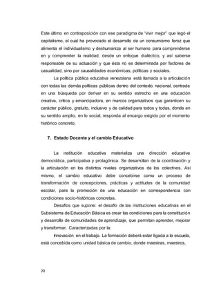 20
Este último en contraposición con ese paradigma de “vivir mejor” que legó el
capitalismo, el cual ha provocado el desarrollo de un consumismo feroz que
alimenta el individualismo y deshumaniza al ser humano para comprenderse
en y comprender la realidad, desde un enfoque dialéctico, y así saberse
responsable de su actuación y que ésta no es determinada por factores de
casualidad, sino por causalidades económicas, políticas y sociales.
La política pública educativa venezolana está llamada a la articulación
con todas las demás políticas públicas dentro del contexto nacional, centrada
en una búsqueda por derivar en su sentido estrecho en una educación
creativa, crítica y emancipadora, en marcos organizativos que garanticen su
carácter público, gratuito, inclusivo y de calidad para todos y todas, donde en
su sentido amplio, en lo social, responda al encargo exigido por el momento
histórico concreto.
7. Estado Docente y el cambio Educativo
La institución educativa materializa una dirección educativa
democrática, participativa y protagónica. Se desarrollan de la coordinación y
la articulación en los distintos niveles organizativos de los colectivos. Así
mismo, el cambio educativo debe concebirse como un proceso de
transformación de concepciones, prácticas y actitudes de la comunidad
escolar, para la promoción de una educación en correspondencia con
condiciones socio-históricas concretas.
Desafíos que supone: el desafío de las instituciones educativas en el
Subsistema de Educación Básica es crear las condiciones para la constitución
y desarrollo de comunidades de aprendizaje, que permitan aprender, mejorar
y transformar. Caracterizadas por la:
Innovación en el trabajo. La formación deberá estar ligada a la escuela,
está concebida como unidad básica de cambio, donde maestras, maestros,
 
