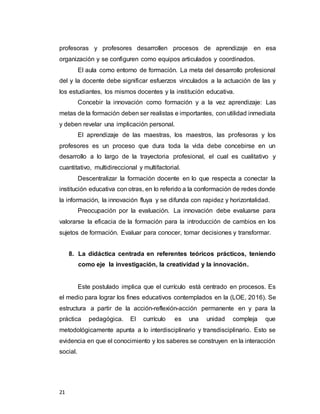 21
profesoras y profesores desarrollen procesos de aprendizaje en esa
organización y se configuren como equipos articulados y coordinados.
El aula como entorno de formación. La meta del desarrollo profesional
del y la docente debe significar esfuerzos vinculados a la actuación de las y
los estudiantes, los mismos docentes y la institución educativa.
Concebir la innovación como formación y a la vez aprendizaje: Las
metas de la formación deben ser realistas e importantes, con utilidad inmediata
y deben revelar una implicación personal.
El aprendizaje de las maestras, los maestros, las profesoras y los
profesores es un proceso que dura toda la vida debe concebirse en un
desarrollo a lo largo de la trayectoria profesional, el cual es cualitativo y
cuantitativo, multidireccional y multifactorial.
Descentralizar la formación docente en lo que respecta a conectar la
institución educativa con otras, en lo referido a la conformación de redes donde
la información, la innovación fluya y se difunda con rapidez y horizontalidad.
Preocupación por la evaluación. La innovación debe evaluarse para
valorarse la eficacia de la formación para la introducción de cambios en los
sujetos de formación. Evaluar para conocer, tomar decisiones y transformar.
8. La didáctica centrada en referentes teóricos prácticos, teniendo
como eje la investigación, la creatividad y la innovación.
Este postulado implica que el currículo está centrado en procesos. Es
el medio para lograr los fines educativos contemplados en la (LOE, 2016). Se
estructura a partir de la acción-reflexión-acción permanente en y para la
práctica pedagógica. El currículo es una unidad compleja que
metodológicamente apunta a lo interdisciplinario y transdisciplinario. Esto se
evidencia en que el conocimiento y los saberes se construyen en la interacción
social.
 