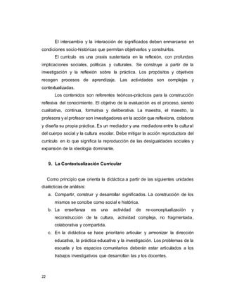 22
El intercambio y la interacción de significados deben enmarcarse en
condiciones socio-históricas que permitan objetivarlos y construirlos.
El currículo es una praxis sustentada en la reflexión, con profundas
implicaciones sociales, políticas y culturales. Se construye a partir de la
investigación y la reflexión sobre la práctica. Los propósitos y objetivos
recogen procesos de aprendizaje. Las actividades son complejas y
contextualizadas.
Los contenidos son referentes teóricos-prácticos para la construcción
reflexiva del conocimiento. El objetivo de la evaluación es el proceso, siendo
cualitativa, continua, formativa y deliberativa. La maestra, el maestro, la
profesora y el profesor son investigadores en la acción que reflexiona, colabora
y diseña su propia práctica. Es un mediador y una mediadora entre lo cultural
del cuerpo social y la cultura escolar. Debe mitigar la acción reproductora del
currículo en lo que significa la reproducción de las desigualdades sociales y
expansión de la ideología dominante.
9. La Contextualización Curricular
Como principio que orienta la didáctica a partir de las siguientes unidades
dialécticas de análisis:
a. Compartir, construir y desarrollar significados. La construcción de los
mismos se concibe como social e histórica.
b. La enseñanza es una actividad de re-conceptualización y
reconstrucción de la cultura, actividad compleja, no fragmentada,
colaborativa y compartida.
c. En la didáctica se hace prioritario articular y armonizar la dirección
educativa, la práctica educativa y la investigación. Los problemas de la
escuela y los espacios comunitarios deberán estar articulados a los
trabajos investigativos que desarrollan las y los docentes.
 
