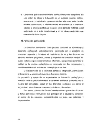 23
d. Conciencia que da el conocimiento como primer poder del pueblo. En
este orden de ideas la Educación es un proceso integral, político,
permanente y socializador generado de las relaciones entre familia,
escuela y comunidad; la interculturalidad, en el marco de la diversidad
cultural; la práctica del trabajo liberador en un contexto histórico-social
sustentado en el texto constitucional y en los planes nacionales que
concretan la visión de país.
10.Formación permanente
La formación permanente como proceso constante de aprendizaje y
desarrollo profesional, sistemáticamente planificado con el propósito de
promover, potenciar y fortalecer el crecimiento de las y los docentes en
ejercicio mediante programas, planes y proyectos de formación integral, los
cuales incluyen experiencias formales e informales, que permitan garantizar la
calidad de la práctica pedagógica en coherencia con las necesidades y
demandas educativas articuladas con el proyecto de país.
El fortalecimiento de la identidad, cohesión, integración, planificación,
ordenamiento y gestión del sistema de formación docente.
La promoción y apoyo de las experiencias de innovación pedagógica y
reflexión sobre la práctica vinculada a los nuevos contextos y culturas para la
mejora del aprendizaje social en los diferentes contextos; así como el
seguimiento y monitoreo de procesos curriculares y formativos.
Esta es una potestad del Estado Docente en tanto que se da a docentes
y demás personas e instituciones que participan en la educación, ejerciendo
el control de los procesos correspondientes en todas sus instancias y
dependencias.
 