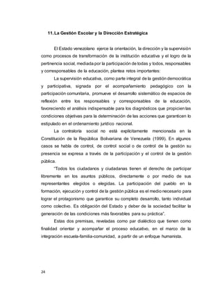 24
11.La Gestión Escolar y la Dirección Estratégica
El Estado venezolano ejerce la orientación, la dirección y la supervisión
como procesos de transformación de la institución educativa y el logro de la
pertinencia social, mediada por la participación de todas y todos, responsables
y corresponsables de la educación, plantea retos importantes:
La supervisión educativa, como parte integral de la gestión democrática
y participativa, signada por el acompañamiento pedagógico con la
participación comunitaria, promueve el desarrollo sistemático de espacios de
reflexión entre los responsables y corresponsables de la educación,
favoreciendo el análisis indispensable para los diagnósticos que propicien las
condiciones objetivas para la determinación de las acciones que garanticen lo
estipulado en el ordenamiento jurídico nacional.
La contraloría social no está explícitamente mencionada en la
Constitución de la República Bolivariana de Venezuela (1999). En algunos
casos se habla de control, de control social o de control de la gestión su
presencia se expresa a través de la participación y el control de la gestión
pública.
“Todos los ciudadanos y ciudadanas tienen el derecho de participar
libremente en los asuntos públicos, directamente o por medio de sus
representantes elegidos o elegidas. La participación del pueblo en la
formación, ejecución y control de la gestión pública es el medio necesario para
lograr el protagonismo que garantice su completo desarrollo, tanto individual
como colectivo. Es obligación del Estado y deber de la sociedad facilitar la
generación de las condiciones más favorables para su práctica”.
Estas dos premisas, reveladas como par dialéctico que tienen como
finalidad orientar y acompañar el proceso educativo, en el marco de la
integración escuela-familia-comunidad, a partir de un enfoque humanista.
 