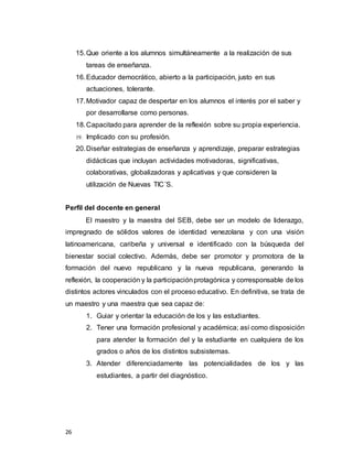 26
15.Que oriente a los alumnos simultáneamente a la realización de sus
tareas de enseñanza.
16.Educador democrático, abierto a la participación, justo en sus
actuaciones, tolerante.
17.Motivador capaz de despertar en los alumnos el interés por el saber y
por desarrollarse como personas.
18.Capacitado para aprender de la reflexión sobre su propia experiencia.
19. Implicado con su profesión.
20.Diseñar estrategias de enseñanza y aprendizaje, preparar estrategias
didácticas que incluyan actividades motivadoras, significativas,
colaborativas, globalizadoras y aplicativas y que consideren la
utilización de Nuevas TIC´S.
Perfil del docente en general
El maestro y la maestra del SEB, debe ser un modelo de liderazgo,
impregnado de sólidos valores de identidad venezolana y con una visión
latinoamericana, caribeña y universal e identificado con la búsqueda del
bienestar social colectivo. Además, debe ser promotor y promotora de la
formación del nuevo republicano y la nueva republicana, generando la
reflexión, la cooperación y la participaciónprotagónica y corresponsable de los
distintos actores vinculados con el proceso educativo. En definitiva, se trata de
un maestro y una maestra que sea capaz de:
1. Guiar y orientar la educación de los y las estudiantes.
2. Tener una formación profesional y académica; así como disposición
para atender la formación del y la estudiante en cualquiera de los
grados o años de los distintos subsistemas.
3. Atender diferenciadamente las potencialidades de los y las
estudiantes, a partir del diagnóstico.
 
