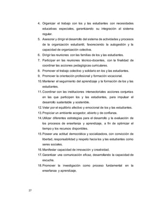 27
4. Organizar el trabajo con los y las estudiantes con necesidades
educativas especiales, garantizando su integración al sistema
regular.
5. Asesorar y dirigir el desarrollo del sistema de actividades y procesos
de la organización estudiantil, favoreciendo la autogestión y la
capacidad de organización colectiva.
6. Dirigir las reuniones con las familias de los y las estudiantes.
7. Participar en las reuniones técnico-docentes, con la finalidad de
coordinar las acciones pedagógicas curriculares.
8. Promover el trabajo colectivo y solidario en los y las estudiantes.
9. Promover la orientación profesional y formación vocacional.
10.Mantener el seguimiento del aprendizaje y la formación de los y las
estudiantes.
11.Coordinar con las instituciones intersectoriales acciones conjuntas
en las que participen los y las estudiantes, para impulsar el
desarrollo sustentable y sostenible.
12.Velar por el equilibrio afectivo y emocional de los y las estudiantes.
13.Propiciar un ambiente acogedor, abierto y de confianza.
14.Utilizar diferentes estrategias para el desarrollo y la evaluación de
los procesos de enseñanza y aprendizaje, a fin de optimizar el
tiempo y los recursos disponibles.
15.Poseer una actitud democrática y socializadora, con convicción de
libertad, responsabilidad y respeto hacia los y las estudiantes como
seres sociales.
16.Manifestar capacidad de innovación y creatividad.
17.Garantizar una comunicación eficaz, desarrollando la capacidad de
escucha.
18.Promover la investigación como proceso fundamental en la
enseñanza y aprendizaje.
 