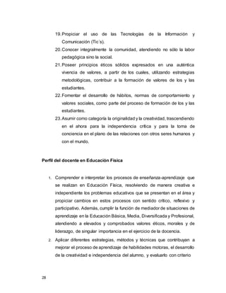28
19.Propiciar el uso de las Tecnologías de la Información y
Comunicación (Tic´s).
20.Conocer integralmente la comunidad, atendiendo no sólo la labor
pedagógica sino la social.
21.Poseer principios éticos sólidos expresados en una auténtica
vivencia de valores, a partir de los cuales, utilizando estrategias
metodológicas, contribuir a la formación de valores de los y las
estudiantes.
22.Fomentar el desarrollo de hábitos, normas de comportamiento y
valores sociales, como parte del proceso de formación de los y las
estudiantes.
23.Asumir como categoría la originalidad y la creatividad, trascendiendo
en el ahora para la independencia crítica y para la toma de
conciencia en el plano de las relaciones con otros seres humanos y
con el mundo.
Perfil del docente en Educación Física
1. Comprender e interpretar los procesos de enseñanza-aprendizaje que
se realizan en Educación Física, resolviendo de manera creativa e
independiente los problemas educativos que se presentan en el área y
propiciar cambios en estos procesos con sentido crítico, reflexivo y
participativo. Además, cumplir la función de mediador de situaciones de
aprendizaje en la Educación Básica, Media, Diversificada y Profesional,
atendiendo a elevados y comprobados valores éticos, morales y de
liderazgo, de singular importancia en el ejercicio de la docencia.
2. Aplicar diferentes estrategias, métodos y técnicas que contribuyan a
mejorar el proceso de aprendizaje de habilidades motoras, el desarrollo
de la creatividad e independencia del alumno, y evaluarlo con criterio
 