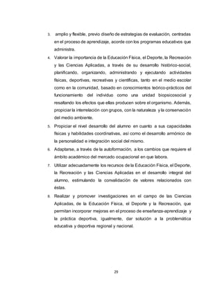 29
3. amplio y flexible, previo diseño de estrategias de evaluación, centradas
en el proceso de aprendizaje, acorde con los programas educativos que
administra.
4. Valorar la importancia de la Educación Física, el Deporte, la Recreación
y las Ciencias Aplicadas, a través de su desarrollo histórico-social,
planificando, organizando, administrando y ejecutando actividades
físicas, deportivas, recreativas y científicas, tanto en el medio escolar
como en la comunidad, basado en conocimientos teórico-prácticos del
funcionamiento del individuo como una unidad biopsicosocial y
resaltando los efectos que ellas producen sobre el organismo. Además,
propiciar la interrelación con grupos, con la naturaleza y la conservación
del medio ambiente.
5. Propiciar el nivel desarrollo del alumno en cuanto a sus capacidades
físicas y habilidades coordinativas, así como el desarrollo armónico de
la personalidad e integración social del mismo.
6. Adaptarse, a través de la autoformación, a los cambios que requiere el
ámbito académico del mercado ocupacional en que labora.
7. Utilizar adecuadamente los recursos de la Educación Física, el Deporte,
la Recreación y las Ciencias Aplicadas en el desarrollo integral del
alumno, estimulando la convalidación de valores relacionados con
éstas.
8. Realizar y promover investigaciones en el campo de las Ciencias
Aplicadas, de la Educación Física, el Deporte y la Recreación, que
permitan incorporar mejoras en el proceso de enseñanza-aprendizaje y
la práctica deportiva, igualmente, dar solución a la problemática
educativa y deportiva regional y nacional.
 