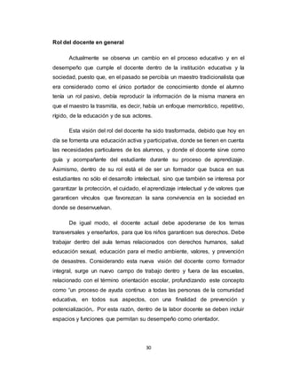 30
Rol del docente en general
Actualmente se observa un cambio en el proceso educativo y en el
desempeño que cumple el docente dentro de la institución educativa y la
sociedad, puesto que, en el pasado se percibía un maestro tradicionalista que
era considerado como el único portador de conocimiento donde el alumno
tenía un rol pasivo, debía reproducir la información de la misma manera en
que el maestro la trasmitía, es decir, había un enfoque memorístico, repetitivo,
rígido, de la educación y de sus actores.
Esta visión del rol del docente ha sido trasformada, debido que hoy en
día se fomenta una educación activa y participativa, donde se tienen en cuenta
las necesidades particulares de los alumnos, y donde el docente sirve como
guía y acompañante del estudiante durante su proceso de aprendizaje.
Asimismo, dentro de su rol está el de ser un formador que busca en sus
estudiantes no sólo el desarrollo intelectual, sino que también se interesa por
garantizar la protección, el cuidado, el aprendizaje intelectual y de valores que
garanticen vínculos que favorezcan la sana convivencia en la sociedad en
donde se desenvuelvan.
De igual modo, el docente actual debe apoderarse de los temas
transversales y enseñarlos, para que los niños garanticen sus derechos. Debe
trabajar dentro del aula temas relacionados con derechos humanos, salud
educación sexual, educación para el medio ambiente, valores, y prevención
de desastres. Considerando esta nueva visión del docente como formador
integral, surge un nuevo campo de trabajo dentro y fuera de las escuelas,
relacionado con el término orientación escolar, profundizando este concepto
como “un proceso de ayuda continuo a todas las personas de la comunidad
educativa, en todos sus aspectos, con una finalidad de prevención y
potencialización,. Por esta razón, dentro de la labor docente se deben incluir
espacios y funciones que permitan su desempeño como orientador.
 
