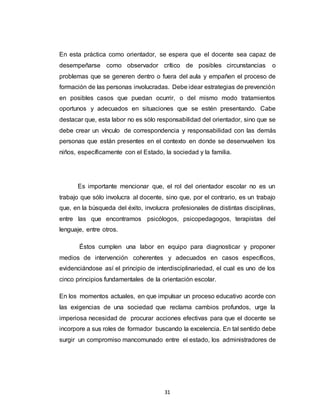 31
En esta práctica como orientador, se espera que el docente sea capaz de
desempeñarse como observador crítico de posibles circunstancias o
problemas que se generen dentro o fuera del aula y empañen el proceso de
formación de las personas involucradas. Debe idear estrategias de prevención
en posibles casos que puedan ocurrir, o del mismo modo tratamientos
oportunos y adecuados en situaciones que se estén presentando. Cabe
destacar que, esta labor no es sólo responsabilidad del orientador, sino que se
debe crear un vínculo de correspondencia y responsabilidad con las demás
personas que están presentes en el contexto en donde se desenvuelven los
niños, específicamente con el Estado, la sociedad y la familia.
Es importante mencionar que, el rol del orientador escolar no es un
trabajo que sólo involucra al docente, sino que, por el contrario, es un trabajo
que, en la búsqueda del éxito, involucra profesionales de distintas disciplinas,
entre las que encontramos psicólogos, psicopedagogos, terapistas del
lenguaje, entre otros.
Éstos cumplen una labor en equipo para diagnosticar y proponer
medios de intervención coherentes y adecuados en casos específicos,
evidenciándose así el principio de interdisciplinariedad, el cual es uno de los
cinco principios fundamentales de la orientación escolar.
En los momentos actuales, en que impulsar un proceso educativo acorde con
las exigencias de una sociedad que reclama cambios profundos, urge la
imperiosa necesidad de procurar acciones efectivas para que el docente se
incorpore a sus roles de formador buscando la excelencia. En tal sentido debe
surgir un compromiso mancomunado entre el estado, los administradores de
 
