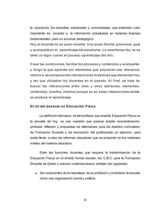 32
la educación, los docentes, estudiantes y comunidades, que entiendan cuán
importante es acceder a la información actualizada en materias diversas
fundamentales para su accionar pedagógico.
Hoy el docente no es quien enseña, sino quien facilita, promueve, guía
y acompaña en el aprendizaje del estudiante. La enseñanza hoy no es
tanto un logro cuanto el proceso aprendizaje del otro.
Crear las condiciones, facilitar los procesos y contenidos y acompañar
y dirigir al que aprende son elementos que adquieren una relevancia
notoria si se comparan las intervenciones didácticas que demandan hoy
y las que utilizaban los docentes en el pasado. Al final, se trata de
buscar las interacciones entre unos y otros (personas, elementos,
contenidos, diseños, medios) porque es en estas interacciones donde
se produce el aprendizaje.
El rol del docente en Educación Física
La definición del nuevo rol del profesor que enseña Educación Física en
la escuela de hoy, es una cuestión que precisa amplia reconsideración,
profunda reflexión y propuestas de alternativas para los diseños curriculares
de Formación Docente y de renovación del profesorado en ejercicio, para
poder llevar a cabo las reformas educativas que se proponen en los restantes
niveles del sistema educativo.
Entre las funciones docentes que requiere la transformación de la
Educación Física en el ámbito formal escolar, los C.B.C. para la Formación
Docente de Grado y autores contemporáneos señalan las siguientes:
a) Ser conscientes de la naturaleza de su profesión y considerar la escuela
como una organización social y política.
 