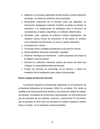 33
b) Integrarse en el trabajo colaborativo escolar desde su ámbito específico
de trabajo, con todos los miembros de la comunidad.
c) Desempeño profesional del rol docente como una alternativa de
intervención pedagógica, mediante el diseño, la puesta en práctica, la
evaluación y la reelaboración de estrategias para la formación de
competencias en sujetos específicos, en contextos determinados.
d) Orientador, guía, sugeridor de prácticas motrices significativas, que
requieren nuevas formas de convivencia en las clases, un profesor
como adaptador de decisiones y no como un gestor adiestrado.
e) Conocedor de sí mismo.
f) Conocedor de las complejas dimensiones de la persona humana.
g) Saber establecer relaciones personales y grupales.
h) Planificar estrategias de intervención y estar preparado para elegir en
la reflexión sobre la práctica.
i) Dominar los contenidos relevantes propios del campo del saber que
configura su especialidad profesional docente.
j) Evaluar los procesos de aprendizaje de los alumnos y utilizar los
resultados de la investigación para mejorar el aprendizaje.
Bases Legales del ejercicio Docente
La presente indagación se fundamenta legalmente en la Constitución de
la República Bolivariana de Venezuela (1999). En su Artículo 103, donde se
establece que toda persona tiene derecho a una educación integral de calidad,
permanente, en igualdad de condiciones y oportunidades, sin más limitaciones
que las derivadas de sus aptitudes, vocación y aspiraciones. En tal sentido,
que se garantiza en dicho texto una educación de calidad, cargada en valores
éticos y morales, con la respectiva corresponsabilidad.
 