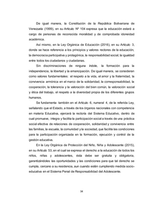 34
De igual manera, la Constitución de la República Bolivariana de
Venezuela (1999), en su Artículo Nº 104 expresa que la educación estará a
cargo de personas de reconocida moralidad y de comprobada idoneidad
académica.
Así mismo, en la Ley Orgánica de Educación (2016), en su Artículo 3,
donde se hace referencia a los principios y valores rectores de la educación,
la democracia participativa y protagónica, la responsabilidad social, la igualdad
entre todos los ciudadanos y ciudadanas.
Sin discriminaciones de ninguna índole, la formación para la
independencia, la libertad y la emancipación. De igual manera, se consideran
como valores fundamentales: el respeto a la vida, el amor y la fraternidad, la
convivencia armónica en el marco de la solidaridad, la corresponsabilidad, la
cooperación, la tolerancia y la valoración del bien común, la valoración social
y ética del trabajo, el respeto a la diversidad propia de los diferentes grupos
humanos.
Se fundamenta también en el Artículo 6, numeral 4, de la referida Ley,
señalando que el Estado, a través de los órganos nacionales con competencia
en materia Educativa, ejercerá la rectoría del Sistema Educativo, dentro de
cual promueve, integra y facilita la participación social a través de una práctica
social efectiva de relaciones de cooperación, solidaridad y convivencia entre
las familias, la escuela, la comunidad y la sociedad, que facilite las condiciones
para la participación organizada en la formación, ejecución y control de la
gestión educativa.
En la Ley Orgánica de Protección del Niño, Niña y Adolescente (2015),
en su Artículo 53, en el cual se expresa el derecho a la educación de todos los
niños, niñas y adolescentes, ésta debe ser gratuita y obligatoria,
garantizándoles las oportunidades y las condiciones para que tal derecho se
cumpla, cercano a su residencia, aun cuando estén cumpliendo medida socio-
educativa en el Sistema Penal de Responsabilidad del Adolescente.
 