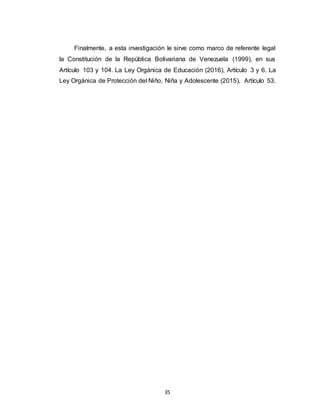 35
Finalmente, a esta investigación le sirve como marco de referente legal
la Constitución de la República Bolivariana de Venezuela (1999), en sus
Artículo 103 y 104. La Ley Orgánica de Educación (2016), Artículo 3 y 6. La
Ley Orgánica de Protección del Niño, Niña y Adolescente (2015), Artículo 53.
 