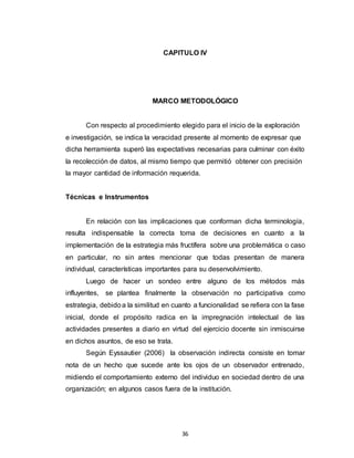 36
CAPITULO IV
MARCO METODOLÓGICO
Con respecto al procedimiento elegido para el inicio de la exploración
e investigación, se indica la veracidad presente al momento de expresar que
dicha herramienta superó las expectativas necesarias para culminar con éxito
la recolección de datos, al mismo tiempo que permitió obtener con precisión
la mayor cantidad de información requerida.
Técnicas e Instrumentos
En relación con las implicaciones que conforman dicha terminología,
resulta indispensable la correcta toma de decisiones en cuanto a la
implementación de la estrategia más fructífera sobre una problemática o caso
en particular, no sin antes mencionar que todas presentan de manera
individual, características importantes para su desenvolvimiento.
Luego de hacer un sondeo entre alguno de los métodos más
influyentes, se plantea finalmente la observación no participativa como
estrategia, debidoa la similitud en cuanto a funcionalidad se refiera con la fase
inicial, donde el propósito radica en la impregnación intelectual de las
actividades presentes a diario en virtud del ejercicio docente sin inmiscuirse
en dichos asuntos, de eso se trata.
Según Eyssautier (2006) la observación indirecta consiste en tomar
nota de un hecho que sucede ante los ojos de un observador entrenado,
midiendo el comportamiento externo del individuo en sociedad dentro de una
organización; en algunos casos fuera de la institución.
 